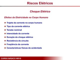 CURSO BÁSICO NR10
Efeitos da Eletricidade no Corpo Humano
Trajeto da corrente no corpo humano
Tipo da corrente elétrica
Tensão nominal
Intensidade da corrente
Duração do choque elétrico
Resistência do circuito
Freqüência da corrente
Características físicas do acidentado
Riscos Elétricos
Choque Elétrico
 