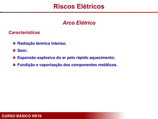 CURSO BÁSICO NR10
Características
Radiação térmica intensa;
Som;
Expansão explosiva do ar pelo rápido aquecimento;
Fundição e vaporização dos componentes metálicos.
Riscos Elétricos
Arco Elétrico
 