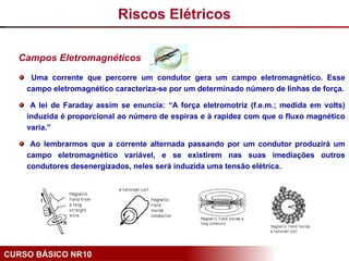 CURSO BÁSICO NR10
Campos Eletromagnéticos
Uma corrente que percorre um condutor gera um campo eletromagnético. Esse
campo eletromagnético caracteriza-se por um determinado número de linhas de força.
A lei de Faraday assim se enuncia: “A força eletromotriz (f.e.m.; medida em volts)
induzida é proporcional ao número de espiras e à rapidez com que o fluxo magnético
varia.”
Ao lembrarmos que a corrente alternada passando por um condutor produzirá um
campo eletromagnético variável, e se existirem nas suas imediações outros
condutores desenergizados, neles será induzida uma tensão elétrica.
Riscos Elétricos
 