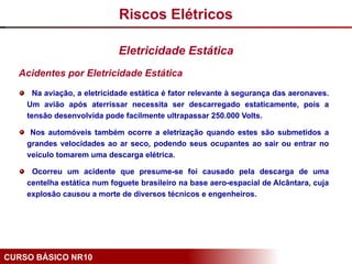 CURSO BÁSICO NR10
Acidentes por Eletricidade Estática
Na aviação, a eletricidade estática é fator relevante à segurança das aeronaves.
Um avião após aterrissar necessita ser descarregado estaticamente, pois a
tensão desenvolvida pode facilmente ultrapassar 250.000 Volts.
Nos automóveis também ocorre a eletrização quando estes são submetidos a
grandes velocidades ao ar seco, podendo seus ocupantes ao sair ou entrar no
veículo tomarem uma descarga elétrica.
Ocorreu um acidente que presume-se foi causado pela descarga de uma
centelha estática num foguete brasileiro na base aero-espacial de Alcântara, cuja
explosão causou a morte de diversos técnicos e engenheiros.
Riscos Elétricos
Eletricidade Estática
 