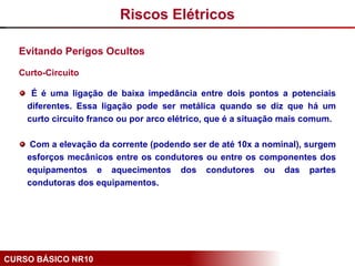 CURSO BÁSICO NR10
Evitando Perigos Ocultos
Curto-Circuito
É é uma ligação de baixa impedância entre dois pontos a potenciais
diferentes. Essa ligação pode ser metálica quando se diz que há um
curto circuito franco ou por arco elétrico, que é a situação mais comum.
Com a elevação da corrente (podendo ser de até 10x a nominal), surgem
esforços mecânicos entre os condutores ou entre os componentes dos
equipamentos e aquecimentos dos condutores ou das partes
condutoras dos equipamentos.
Riscos Elétricos
 