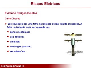 CURSO BÁSICO NR10
Evitando Perigos Ocultos
Curto-Circuito
São causados por uma falha na isolação sólida, líquida ou gasosa. A
falha na isolação pode ser causada por:
danos mecânicos;
uso abusivo;
umidade;
descargas parciais;
sobretensões.
Riscos Elétricos
 