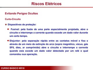 CURSO BÁSICO NR10
Evitando Perigos Ocultos
Curto-Circuito
Dispositivos de proteção:
Fusível: pela fusão de uma parte especialmente projetada, abre o
circuito e interrompe a corrente quando excede um dado valor durante
um certo tempo.
Disjuntor: pela separação rápida entre os contatos móvel e fixo e
através de um meio de extinção do arco (sopro magnético, vácuo, gás
SF6, óleo, ar comprimido) abre o circuito e interrompe a corrente
quando esta excede um dado valor detectado por um relé o qual
comandou sua operação.
Riscos Elétricos
 