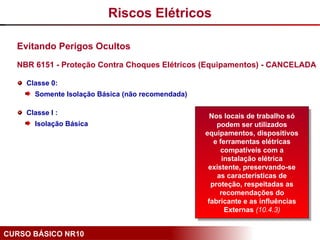 CURSO BÁSICO NR10
Evitando Perigos Ocultos
NBR 6151 - Proteção Contra Choques Elétricos (Equipamentos) - CANCELADA
Classe 0:
Somente Isolação Básica (não recomendada)
Classe I :
Isolação Básica
Nos locais de trabalho só
podem ser utilizados
equipamentos, dispositivos
e ferramentas elétricas
compatíveis com a
instalação elétrica
existente, preservando-se
as características de
proteção, respeitadas as
recomendações do
fabricante e as influências
Externas (10.4.3)
Riscos Elétricos
 
