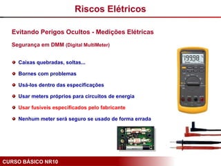 CURSO BÁSICO NR10
Evitando Perigos Ocultos - Medições Elétricas
Segurança em DMM (Digital MultiMeter)
Caixas quebradas, soltas...
Bornes com problemas
Usá-los dentro das especificações
Usar meters próprios para circuitos de energia
Usar fusíveis especificados pelo fabricante
Nenhum meter será seguro se usado de forma errada
Riscos Elétricos
 