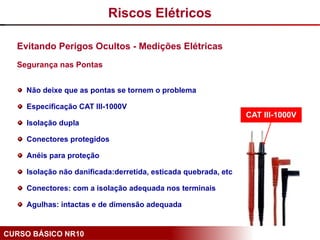 CURSO BÁSICO NR10
Evitando Perigos Ocultos - Medições Elétricas
Segurança nas Pontas
Não deixe que as pontas se tornem o problema
Especificação CAT III-1000V
Isolação dupla
Conectores protegidos
Anéis para proteção
Isolação não danificada:derretida, esticada quebrada, etc
Conectores: com a isolação adequada nos terminais
Agulhas: intactas e de dimensão adequada
CAT III-1000V
Riscos Elétricos
 
