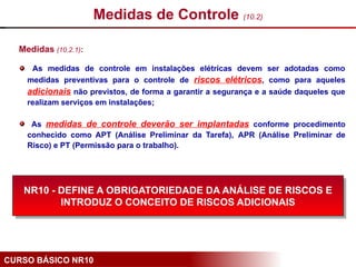 CURSO BÁSICO NR10
Medidas (10.2.1):
As medidas de controle em instalações elétricas devem ser adotadas como
medidas preventivas para o controle de riscos elétricos, como para aqueles
adicionais não previstos, de forma a garantir a segurança e a saúde daqueles que
realizam serviços em instalações;
As medidas de controle deverão ser implantadas conforme procedimento
conhecido como APT (Análise Preliminar da Tarefa), APR (Análise Preliminar de
Risco) e PT (Permissão para o trabalho).
Medidas de Controle (10.2)
NR10 - DEFINE A OBRIGATORIEDADE DA ANÁLISE DE RISCOS E
INTRODUZ O CONCEITO DE RISCOS ADICIONAIS
 