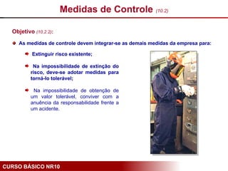 CURSO BÁSICO NR10
Objetivo (10.2.2):
As medidas de controle devem integrar-se as demais medidas da empresa para:
Medidas de Controle (10.2)
Extinguir risco existente;
Na impossibilidade de extinção do
risco, deve-se adotar medidas para
torná-lo tolerável;
Na impossibilidade de obtenção de
um valor tolerável, conviver com a
anuência da responsabilidade frente a
um acidente.
 