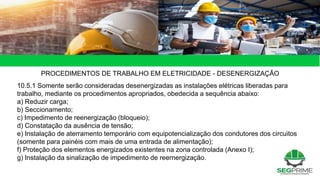 49 de 49
PROCEDIMENTOS DE TRABALHO EM ELETRICIDADE - DESENERGIZAÇÃO
10.5.1 Somente serão consideradas desenergizadas as instalações elétricas liberadas para
trabalho, mediante os procedimentos apropriados, obedecida a sequência abaixo:
a) Reduzir carga;
b) Seccionamento;
c) Impedimento de reenergização (bloqueio);
d) Constatação da ausência de tensão;
e) Instalação de aterramento temporário com equipotencialização dos condutores dos circuitos
(somente para painéis com mais de uma entrada de alimentação);
f) Proteção dos elementos energizados existentes na zona controlada (Anexo I);
g) Instalação da sinalização de impedimento de reernergização.
 