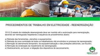 49 de 49
PROCEDIMENTOS DE TRABALHO EM ELETRICIDADE - REENERGIZAÇÃO
10.5.2 O estado de instalação desenergizada deve ser mantido até a autorização para reenergização,
devendo ser reenergizada respeitando a sequência de procedimentos abaixo:
a) Retirada das ferramentas, utensílios e equipamentos;
b) Retirada da zona controlada de todos os trabalhadores não envolvidos no processo de reenergização;
c) Remoção do aterramento temporário, da equipotencialização e das proteções adicionais, (se houver);
d) Remoção da sinalização de impedimento de reenergização;
e) Destravamento, se houver, e religação dos dispositivos de seccionamento.
 