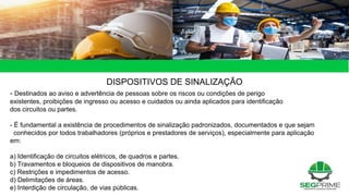 49 de 49
DISPOSITIVOS DE SINALIZAÇÃO
- Destinados ao aviso e advertência de pessoas sobre os riscos ou condições de perigo
existentes, proibições de ingresso ou acesso e cuidados ou ainda aplicados para identificação
dos circuitos ou partes.
- É fundamental a existência de procedimentos de sinalização padronizados, documentados e que sejam
conhecidos por todos trabalhadores (próprios e prestadores de serviços), especialmente para aplicação
em:
a) Identificação de circuitos elétricos, de quadros e partes.
b) Travamentos e bloqueios de dispositivos de manobra.
c) Restrições e impedimentos de acesso.
d) Delimitações de áreas.
e) Interdição de circulação, de vias públicas.
 