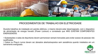 PROCEDIMENTOS DE TRABALHO EM ELETRICIDADE
Durante trabalhos de instalação em painéis elétricos, o mesmo deverá estar desernegizado, com o dispositivo
de alimentação de energia travado (Power Lockout) e constatado que NÃO EXISTAM COMPONENTES
ENERGIZADOS.
• Subestações e salas de disjuntores devem permanecer sempre trancadas para evitar acesso de pessoas não
qualificadas.
• Cabos ou Plug-in nunca devem ser deixados abertos/expostos sem assistência quando instalados em um
barramento energizado.
 