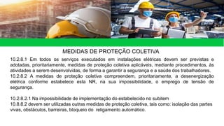 MEDIDAS DE PROTEÇÃO COLETIVA
10.2.8.1 Em todos os serviços executados em instalações elétricas devem ser previstas e
adotadas, prioritariamente, medidas de proteção coletiva aplicáveis, mediante procedimentos, às
atividades a serem desenvolvidas, de forma a garantir a segurança e a saúde dos trabalhadores.
10.2.8.2 A medidas de proteção coletiva compreendem, prioritariamente, a desenergização
elétrica conforme estabelece esta NR, na sua impossibilidade, o emprego de tensão de
segurança.
10.2.8.2.1 Na impossibilidade de implementação do estabelecido no subitem
10.8.8.2 devem ser utilizadas outras medidas de proteção coletiva, tais como: isolação das partes
vivas, obstáculos, barreiras, bloqueio do religamento automático.
 