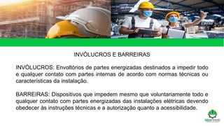 INVÓLUCROS E BARREIRAS
INVÓLUCROS: Envoltórios de partes energizadas destinados a impedir todo
e qualquer contato com partes internas de acordo com normas técnicas ou
características da instalação.
BARREIRAS: Dispositivos que impedem mesmo que voluntariamente todo e
qualquer contato com partes energizadas das instalações elétricas devendo
obedecer às instruções técnicas e a autorização quanto a acessibilidade.
 
