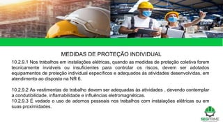 MEDIDAS DE PROTEÇÃO INDIVIDUAL
10.2.9.1 Nos trabalhos em instalações elétricas, quando as medidas de proteção coletiva forem
tecnicamente inviáveis ou insuficientes para controlar os riscos, devem ser adotados
equipamentos de proteção individual específicos e adequados às atividades desenvolvidas, em
atendimento ao disposto na NR 6.
10.2.9.2 As vestimentas de trabalho devem ser adequadas às atividades , devendo contemplar
a condutibilidade, inflamabilidade e influências eletromagnéticas.
10.2.9.3 É vedado o uso de adornos pessoais nos trabalhos com instalações elétricas ou em
suas proximidades.
 