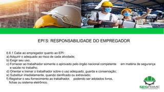 EPI’S: RESPONSABILIDADE DO EMPREGADOR
6.6.1 Cabe ao empregador quanto ao EPI :
a) Adquirir o adequado ao risco de cada atividade;
b) Exigir seu uso;
c) Fornecer ao trabalhador somente o aprovado pelo órgão nacional competente em matéria de segurança
e saúde no trabalho;
d) Orientar e treinar o trabalhador sobre o uso adequado, guarda e conservação;
e) Substituir imediatamente, quando danificado ou extraviado;
f) Registrar o seu fornecimento ao trabalhador, podendo ser adotados livros,
fichas ou sistema eletrônico.
 
