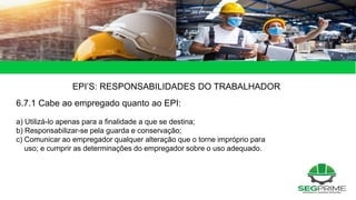 EPI’S: RESPONSABILIDADES DO TRABALHADOR
6.7.1 Cabe ao empregado quanto ao EPI:
a) Utilizá-lo apenas para a finalidade a que se destina;
b) Responsabilizar-se pela guarda e conservação;
c) Comunicar ao empregador qualquer alteração que o torne impróprio para
uso; e cumprir as determinações do empregador sobre o uso adequado.
 