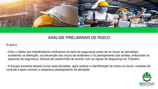 ANÁLISE PRELIMINAR DE RISCO
O que é:
- Criar o hábito dos trabalhadores verificarem os itens de segurança antes de se iniciar as atividades,
auxiliando na detecção, na prevenção dos riscos de acidentes e no planejamento das tarefas, enfocando os
aspectos de segurança. Deverá ser preenchido de acordo com as regras de Segurança do Trabalho.
- A Equipe somente deverá iniciar cada atividade, após realizar a identificação de todos os riscos, medidas de
controle e após concluir o respectivo planejamento da atividade
 