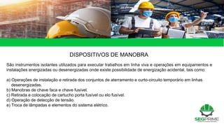 DISPOSITIVOS DE MANOBRA
São instrumentos isolantes utilizados para executar trabalhos em linha viva e operações em equipamentos e
instalações energizadas ou desenergizadas onde existe possibilidade de energização acidental, tais como:
a) Operações de instalação e retirada dos conjuntos de aterramento e curto-circuito temporário em linhas
desenergizadas.
b) Manobras de chave faca e chave fusível.
c) Retirada e colocação de cartucho porta fusível ou elo fusível.
d) Operação de detecção de tensão.
e) Troca de lâmpadas e elementos do sistema elétrico.
 