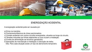 ENERGIZAÇÃO ACIDENTAL
A energização acidental pode ser causada por:
a) Erros na manobra.
b) Fechamento/Abertura de chave seccionadora.
c) Contato acidental com outros circuitos energizados, situados ao longo do circuito.
d) Tensões induzidas por linhas adjacentes ou que cruzam a instalação.
e) Fontes de alimentação de terceiros (geradores).
f) Operações de manutenção e instalação e colocação de trafos.
Obs. Para cada situação existe um tipo de aterramento temporário.
 