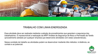 TRABALHO COM LINHA ENERGIZADA
Essa atividade deve ser realizada mediante a adoção de procedimentos que garantam a segurança dos
trabalhadores. É imprescindível a realização da ARPT Análise de Segurança de Risco e Permissão de Tarefa
(procedimento adotado por qualquer empresa que desenvolve atividades com estas características).
Nessa condição de trabalho as atividades podem se desenvolver mediante três métodos: à distância, ao
contato e ao potencial.
 