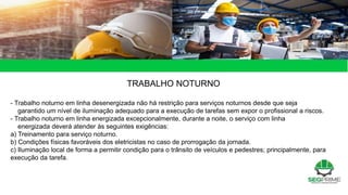TRABALHO NOTURNO
- Trabalho noturno em linha desenergizada não há restrição para serviços noturnos desde que seja
garantido um nível de iluminação adequado para a execução de tarefas sem expor o profissional a riscos.
- Trabalho noturno em linha energizada excepcionalmente, durante a noite, o serviço com linha
energizada deverá atender às seguintes exigências:
a) Treinamento para serviço noturno.
b) Condições físicas favoráveis dos eletricistas no caso de prorrogação da jornada.
c) Iluminação local de forma a permitir condição para o trânsito de veículos e pedestres; principalmente, para
execução da tarefa.
 