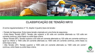 CLASSIFICAÇÃO DE TENSÃO NR10
A norma regulamentadora nº 10, dispõe 4 (quatro) tipos de tensão:
• Tensão de Segurança: Extra baixa tensão originada em uma fonte de segurança.
• Extra Baixa Tensão (EBT): Tensão não superior a 50 volts em corrente alternada ou 120 volts em
corrente contínua, entre fases ou entre fase e terra.
• Baixa Tensão (BT): Tensão superior a 50 volts em corrente alternada ou 120 volts em corrente contínua e
igual ou inferior a 1000 volts em corrente alternada ou 1500 volts em corrente contínua, entre fases ou
entre fase e terra.
• Alta Tensão (AT): Tensão superior a 1000 volts em corrente alternada ou 1500 volts em corrente
contínua, entre fases ou entre fase e terra.
 