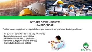 49 de 49
FATORES DETERMINANTES
DA GRAVIDADE
Analisaremos, a seguir, os principais fatores que determinam a gravidade do choque elétrico:
• Percurso da corrente elétrica no corpo humano;
• Características da corrente elétrica;
• Resistência elétrica do corpo humano;
• Tempo de duração do choque elétrico;
• Intensidade da corrente elétrica.
 