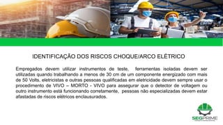 49 de 49
IDENTIFICAÇÃO DOS RISCOS CHOQUE/ARCO ELÉTRICO
Empregados devem utilizar instrumentos de teste, ferramentas isoladas devem ser
utilizadas quando trabalhando a menos de 30 cm de um componente energizado com mais
de 50 Volts, eletricistas e outras pessoas qualificadas em eletricidade devem sempre usar o
procedimento de VIVO – MORTO - VIVO para assegurar que o detector de voltagem ou
outro instrumento está funcionando corretamente, pessoas não especializadas devem estar
afastadas de riscos elétricos enclausurados.
 