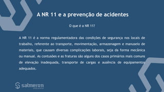 A NR 11 e a prevenção de acidentes
A NR 11 é a norma regulamentadora das condições de segurança nos locais de
trabalho, referente ao transporte, movimentação, armazenagem e manuseio de
materiais, que causam diversas complicações laborais, seja da forma mecânica
ou manual. As contusões e as fraturas são alguns dos casos primários mais comuns
de elevação inadequada, transporte de cargas e ausência de equipamentos
adequados.
O que é a NR 11?
 