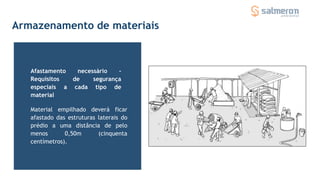 Armazenamento de materiais
Material empilhado deverá ficar
afastado das estruturas laterais do
prédio a uma distância de pelo
menos 0,50m (cinquenta
centímetros).
Afastamento necessário -
Requisitos de segurança
especiais a cada tipo de
material
 