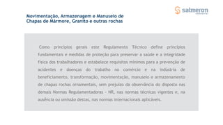 Como princípios gerais este Regulamento Técnico define princípios
fundamentais e medidas de proteção para preservar a saúde e a integridade
física dos trabalhadores e estabelece requisitos mínimos para a prevenção de
acidentes e doenças do trabalho no comércio e na indústria de
beneficiamento, transformação, movimentação, manuseio e armazenamento
de chapas rochas ornamentais, sem prejuízo da observância do disposto nas
demais Normas Regulamentadoras - NR, nas normas técnicas vigentes e, na
ausência ou omissão destas, nas normas internacionais aplicáveis.
Movimentação, Armazenagem e Manuseio de
Chapas de Mármore, Granito e outras rochas
 