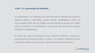 Os equipamentos e as máquinas para movimentação de materiais são inúmeros.
Paleteiras elétricas, rebocadores, escadas rolantes, empilhadeiras e outros. Os
riscos causados neste tipo de trabalho são direcionados às pessoas que colidem
contra as estruturas ou empilhamentos, que podem cair sobre elas e ocasionar
acidentes e atropelamentos.
Em muitos dos casos as consequências dos acidentes envolvendo o transporte e
movimentação de materiais podem ser graves. Os acidentes industriais incluem
cuidados não apenas com os veículos, mas de todos os operadores desses.
A NR 11 e a prevenção de acidentes
 