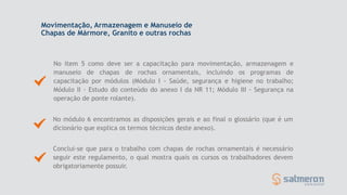 No item 5 como deve ser a capacitação para movimentação, armazenagem e
manuseio de chapas de rochas ornamentais, incluindo os programas de
capacitação por módulos (Módulo I - Saúde, segurança e higiene no trabalho;
Módulo II - Estudo do conteúdo do anexo I da NR 11; Módulo III - Segurança na
operação de ponte rolante).
Conclui-se que para o trabalho com chapas de rochas ornamentais é necessário
seguir este regulamento, o qual mostra quais os cursos os trabalhadores devem
obrigatoriamente possuir.
No módulo 6 encontramos as disposições gerais e ao final o glossário (que é um
dicionário que explica os termos técnicos deste anexo).
Movimentação, Armazenagem e Manuseio de
Chapas de Mármore, Granito e outras rochas
 