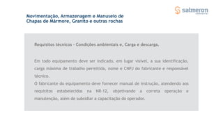 Movimentação, Armazenagem e Manuseio de
Chapas de Mármore, Granito e outras rochas
Em todo equipamento deve ser indicado, em lugar visível, a sua identificação,
carga máxima de trabalho permitida, nome e CNPJ do fabricante e responsável
técnico.
O fabricante do equipamento deve fornecer manual de instrução, atendendo aos
requisitos estabelecidos na NR-12, objetivando a correta operação e
manutenção, além de subsidiar a capacitação do operador.
Requisitos técnicos - Condições ambientais e, Carga e descarga.
 