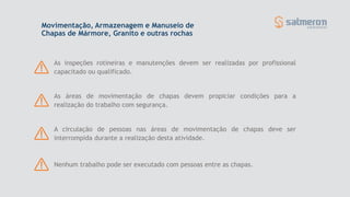 Movimentação, Armazenagem e Manuseio de
Chapas de Mármore, Granito e outras rochas
As áreas de movimentação de chapas devem propiciar condições para a
realização do trabalho com segurança.
As inspeções rotineiras e manutenções devem ser realizadas por profissional
capacitado ou qualificado.
Nenhum trabalho pode ser executado com pessoas entre as chapas.
A circulação de pessoas nas áreas de movimentação de chapas deve ser
interrompida durante a realização desta atividade.
 