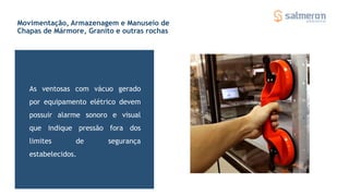 As ventosas com vácuo gerado
por equipamento elétrico devem
possuir alarme sonoro e visual
que indique pressão fora dos
limites de segurança
estabelecidos.
Ventosas para movimentação de chapas
Movimentação, Armazenagem e Manuseio de
Chapas de Mármore, Granito e outras rochas
 