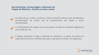 Movimentação, Armazenagem e Manuseio de
Chapas de Mármore, Granito e outras rochas
Os cabos de aço, cintas, correntes e outros acessórios devem estar devidamente
dimensionados, de acordo com as características das cargas a serem
movimentadas.
O espaço destinado à carga e descarga de materiais e o acesso ao veículo de
carga devem oferecer condições para que a operação se realize com segurança.
A movimentação de chapas com uso de garras só pode ser realizada pegando-se
uma chapa por vez.
 
