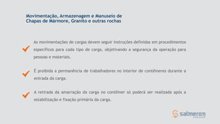 Movimentação, Armazenagem e Manuseio de
Chapas de Mármore, Granito e outras rochas
As movimentações de cargas devem seguir instruções definidas em procedimentos
específicos para cada tipo de carga, objetivando a segurança da operação para
pessoas e materiais.
A retirada da amarração da carga no contêiner só poderá ser realizada após a
estabilização e fixação primária da carga.
É proibida a permanência de trabalhadores no interior de contêineres durante a
entrada da carga.
 
