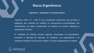 Riscos Ergonômicos
Segundo o item 17.1. a NR 17 visa a estabelecer parâmetros que permitam a
adaptação das condições de trabalho às características psicofisiológicas dos
trabalhadores, de modo a proporcionar um máximo de conforto, segurança e
desempenho eficiente.
Ergonomia - Introdução e conceitos básicos
As condições de trabalho incluem aspectos relacionados ao levantamento,
transporte e descarga de materiais, ao mobiliário, aos equipamentos e às
condições ambientais do posto de trabalho e à própria organização do trabalho.
 