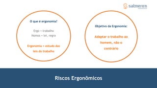 Riscos Ergonômicos
O que é ergonomia?
Ergo = trabalho
Nomos = lei, regra
Ergonomia = estudo das
leis do trabalho
Objetivo da Ergonomia:
Adaptar o trabalho ao
homem, não o
contrário
 