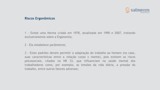 Riscos Ergonômicos
1 - Existe uma Norma criada em 1978, atualizada em 1990 e 2007, tratando
exclusivamente sobre a Ergonomia;
2 - Ela estabelece parâmetros;
3 - Estes padrões devem permitir a adaptação do trabalho ao homem (no caso,
suas características entre a relação corpo x mente), pois existem os riscos
psicossociais, citados na NR 33, que influenciam na saúde mental dos
trabalhadores como, por exemplo, as tensões da vida diária, a pressão do
trabalho, entre outros fatores adversos;
 