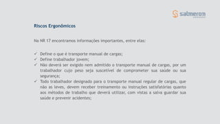 Riscos Ergonômicos
 Define o que é transporte manual de cargas;
 Define trabalhador jovem;
 Não deverá ser exigido nem admitido o transporte manual de cargas, por um
trabalhador cujo peso seja suscetível de comprometer sua saúde ou sua
segurança;
 Todo trabalhador designado para o transporte manual regular de cargas, que
não as leves, devem receber treinamento ou instruções satisfatórias quanto
aos métodos de trabalho que deverá utilizar, com vistas a salva guardar sua
saúde e prevenir acidentes;
Na NR 17 encontramos informações importantes, entre elas:
 
