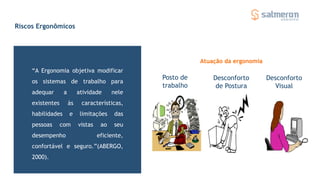 Riscos Ergonômicos
“A Ergonomia objetiva modificar
os sistemas de trabalho para
adequar a atividade nele
existentes às características,
habilidades e limitações das
pessoas com vistas ao seu
desempenho eficiente,
confortável e seguro.”(ABERGO,
2000).
Posto de
trabalho
Desconforto
de Postura
Desconforto
Visual
Atuação da ergonomia
 
