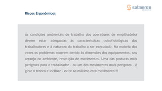 Riscos Ergonômicos
As condições ambientais de trabalho dos operadores de empilhadeira
devem estar adequadas às características psicofisiológicas dos
trabalhadores e à natureza do trabalho a ser executado. Na maioria das
vezes os problemas ocorrem devido às dimensões dos equipamentos, seu
arranjo no ambiente, repetição de movimentos. Uma das posturas mais
perigosas para o trabalhador - ou um dos movimentos mais perigosos - é
girar o tronco e inclinar - evite ao máximo este movimento!!!
 