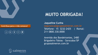 MUITO OBRIGADA!
Jaqueline Cunha
seguranca@gruposalmeron.com.br
Telefone: 15 3232-2425 | Ramal:
211 0800.330.0000
Avenida dos Bandeirantes, 2480
Brigadeiro Tobias - Sorocaba/SP
gruposalmeron.com.br
Contribua para a vida conosco!
 