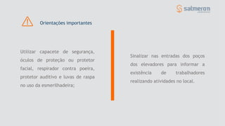 Sinalizar nas entradas dos poços
dos elevadores para informar a
existência de trabalhadores
realizando atividades no local.
Utilizar capacete de segurança,
óculos de proteção ou protetor
facial, respirador contra poeira,
protetor auditivo e luvas de raspa
no uso da esmerilhadeira;
Orientações importantes
 