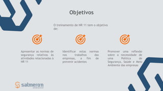 Objetivos
O treinamento de NR 11 tem o objetivo
de:
Apresentar as normas de
segurança relativas às
atividades relacionadas à
NR 11
Identificar estas normas
nos trabalhos das
empresas, a fim de
prevenir acidentes
Promover uma reflexão
sobre a necessidade de
uma Política de
Segurança, Saúde e Meio
Ambiente das empresas
 