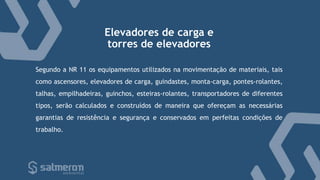 Elevadores de carga e
torres de elevadores
Segundo a NR 11 os equipamentos utilizados na movimentação de materiais, tais
como ascensores, elevadores de carga, guindastes, monta-carga, pontes-rolantes,
talhas, empilhadeiras, guinchos, esteiras-rolantes, transportadores de diferentes
tipos, serão calculados e construídos de maneira que ofereçam as necessárias
garantias de resistência e segurança e conservados em perfeitas condições de
trabalho.
 