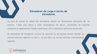 Os elevadores de transporte vertical de material ou de pessoas devem atender às
normas técnicas vigentes no país e, na sua falta, às normas técnicas internacionais
vigentes.
Os vãos de acesso às caixas dos elevadores devem ter fechamento provisório de, no
mínimo, 1,20m (um metro e vinte centímetros) de altura, constituído de material
resistente e seguramente fixado à estrutura, até a colocação definitiva das portas.
Elevadores de carga e torres de
elevadores
 